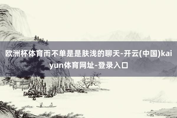 欧洲杯体育而不单是是肤浅的聊天-开云(中国)kaiyun体育网址-登录入口