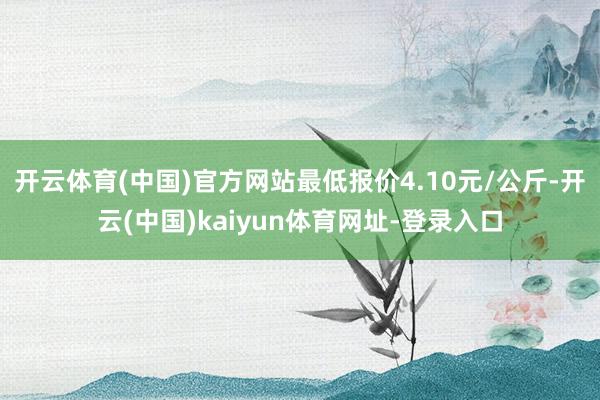 开云体育(中国)官方网站最低报价4.10元/公斤-开云(中国)kaiyun体育网址-登录入口