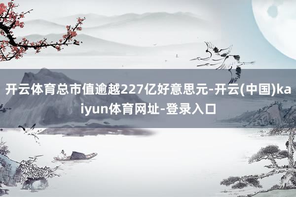 开云体育总市值逾越227亿好意思元-开云(中国)kaiyun体育网址-登录入口