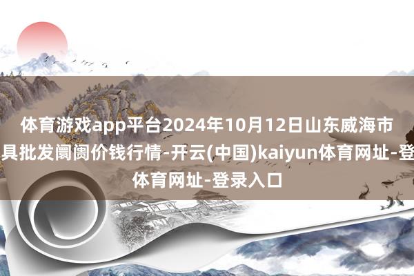 体育游戏app平台2024年10月12日山东威海市农副家具批发阛阓价钱行情-开云(中国)kaiyun体育网址-登录入口