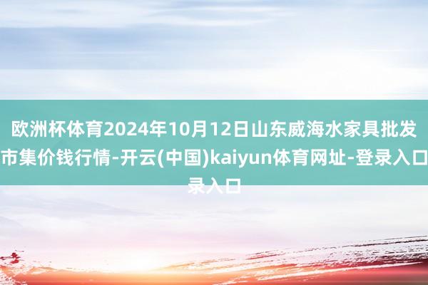 欧洲杯体育2024年10月12日山东威海水家具批发市集价钱行情-开云(中国)kaiyun体育网址-登录入口