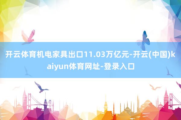 开云体育机电家具出口11.03万亿元-开云(中国)kaiyun体育网址-登录入口