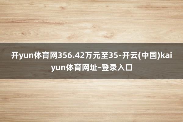 开yun体育网356.42万元至35-开云(中国)kaiyun体育网址-登录入口