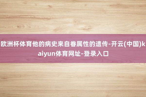 欧洲杯体育他的病史来自眷属性的遗传-开云(中国)kaiyun体育网址-登录入口