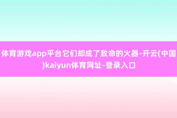体育游戏app平台它们却成了致命的火器-开云(中国)kaiyun体育网址-登录入口