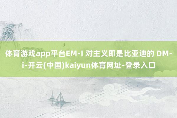 体育游戏app平台EM-I 对主义即是比亚迪的 DM-i-开云(中国)kaiyun体育网址-登录入口