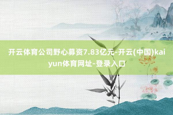 开云体育公司野心募资7.83亿元-开云(中国)kaiyun体育网址-登录入口