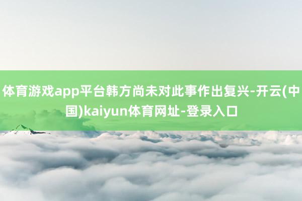 体育游戏app平台韩方尚未对此事作出复兴-开云(中国)kaiyun体育网址-登录入口