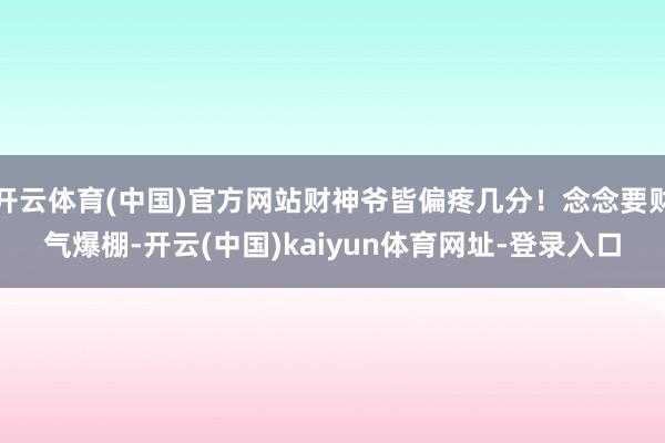 开云体育(中国)官方网站财神爷皆偏疼几分！念念要财气爆棚-开云(中国)kaiyun体育网址-登录入口