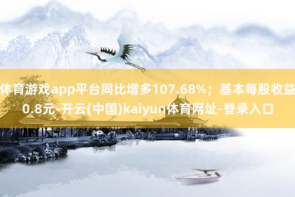 体育游戏app平台同比增多107.68%；基本每股收益0.8元-开云(中国)kaiyun体育网址-登录入口