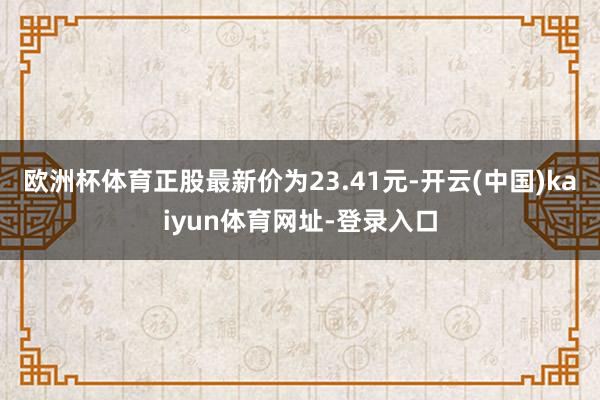 欧洲杯体育正股最新价为23.41元-开云(中国)kaiyun体育网址-登录入口