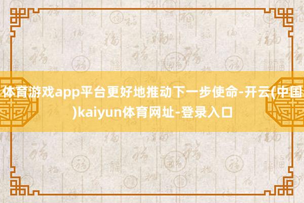 体育游戏app平台更好地推动下一步使命-开云(中国)kaiyun体育网址-登录入口