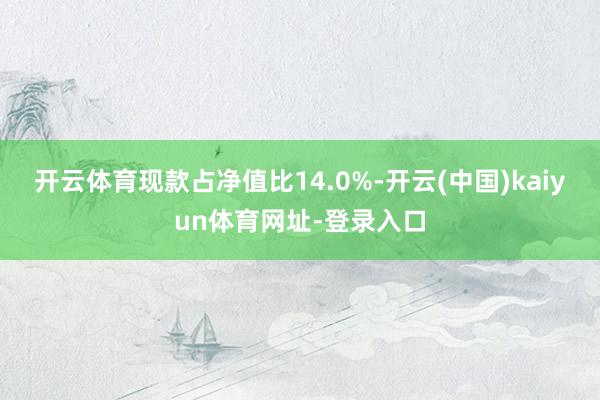 开云体育现款占净值比14.0%-开云(中国)kaiyun体育网址-登录入口