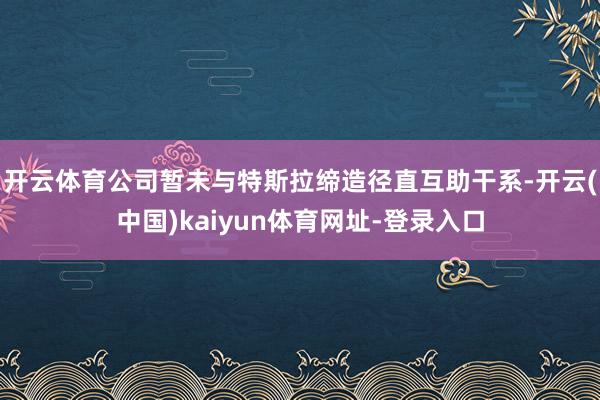 开云体育公司暂未与特斯拉缔造径直互助干系-开云(中国)kaiyun体育网址-登录入口