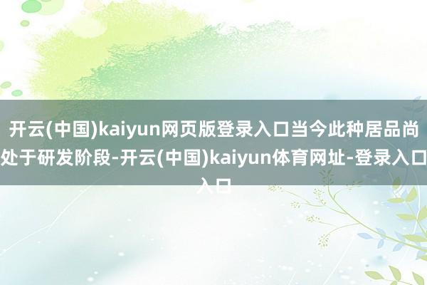 开云(中国)kaiyun网页版登录入口当今此种居品尚处于研发阶段-开云(中国)kaiyun体育网址-登录入口