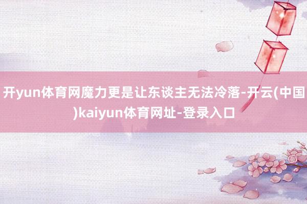 开yun体育网魔力更是让东谈主无法冷落-开云(中国)kaiyun体育网址-登录入口