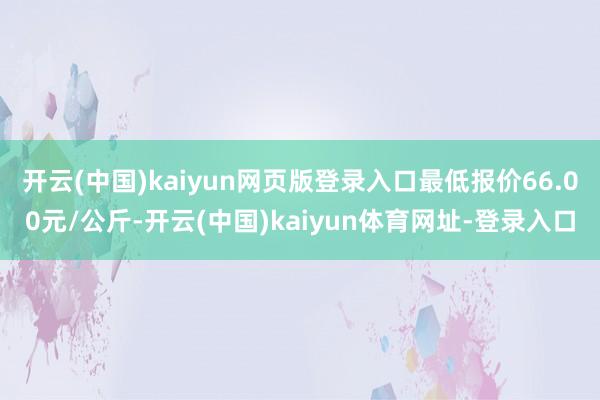 开云(中国)kaiyun网页版登录入口最低报价66.00元/公斤-开云(中国)kaiyun体育网址-登录入口