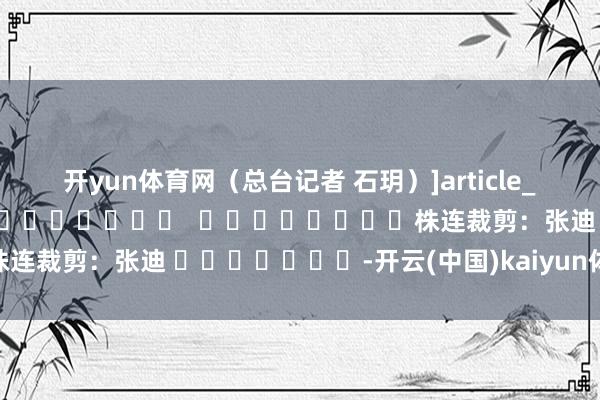 开yun体育网（总台记者 石玥）　　]article_adlist-->												  								株连裁剪：张迪 							-开云(中国)kaiyun体育网址-登录入口