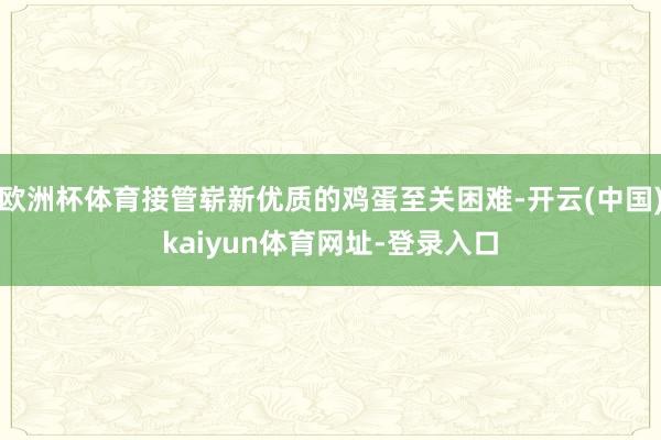 欧洲杯体育接管崭新优质的鸡蛋至关困难-开云(中国)kaiyun体育网址-登录入口