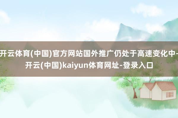 开云体育(中国)官方网站国外推广仍处于高速变化中-开云(中国)kaiyun体育网址-登录入口