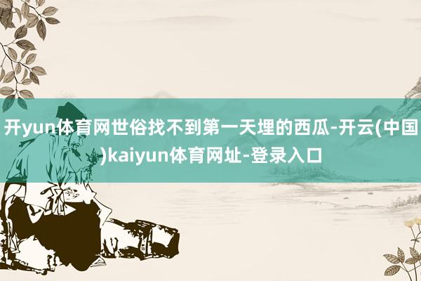 开yun体育网世俗找不到第一天埋的西瓜-开云(中国)kaiyun体育网址-登录入口