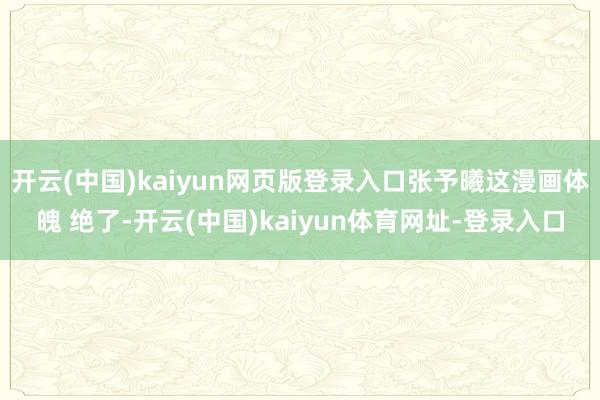开云(中国)kaiyun网页版登录入口张予曦这漫画体魄 绝了-开云(中国)kaiyun体育网址-登录入口