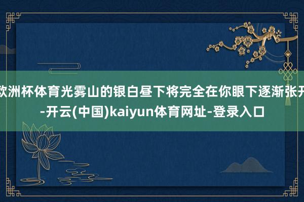 欧洲杯体育光雾山的银白昼下将完全在你眼下逐渐张开-开云(中国)kaiyun体育网址-登录入口