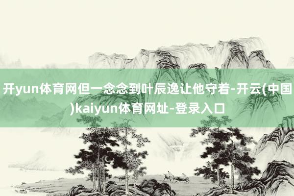 开yun体育网但一念念到叶辰逸让他守着-开云(中国)kaiyun体育网址-登录入口