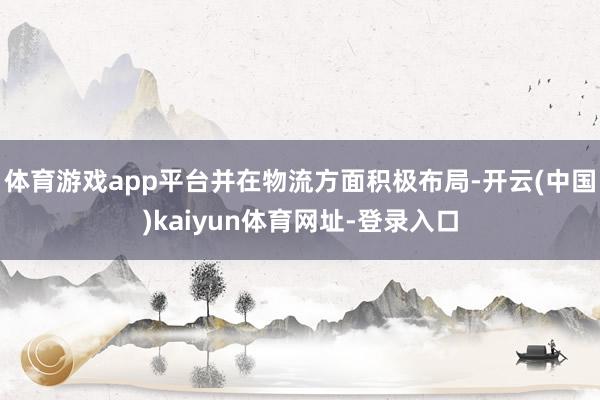 体育游戏app平台并在物流方面积极布局-开云(中国)kaiyun体育网址-登录入口