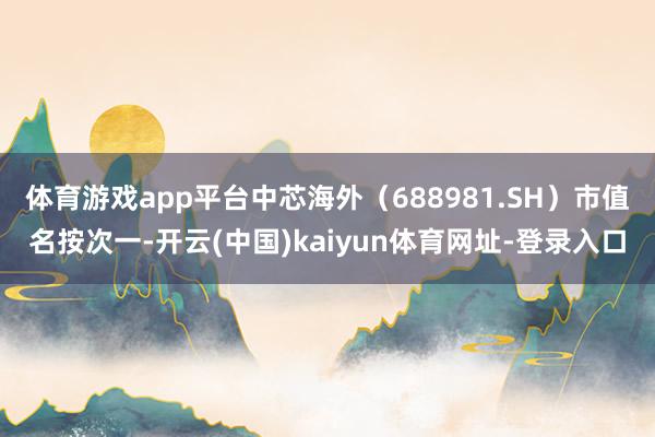体育游戏app平台中芯海外（688981.SH）市值名按次一-开云(中国)kaiyun体育网址-登录入口