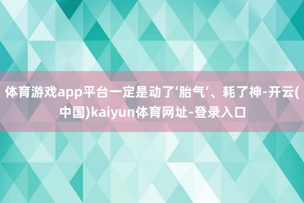 体育游戏app平台一定是动了‘胎气’、耗了神-开云(中国)kaiyun体育网址-登录入口