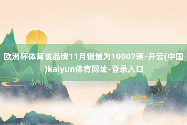 欧洲杯体育该品牌11月销量为10007辆-开云(中国)kaiyun体育网址-登录入口