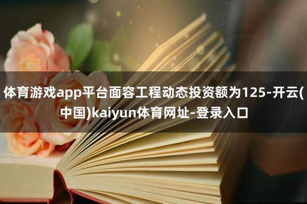 体育游戏app平台面容工程动态投资额为125-开云(中国)kaiyun体育网址-登录入口