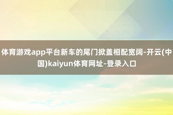 体育游戏app平台新车的尾门掀盖相配宽阔-开云(中国)kaiyun体育网址-登录入口