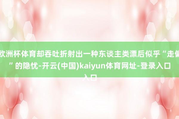 欧洲杯体育却吞吐折射出一种东谈主类漂后似乎“走偏”的隐忧-开云(中国)kaiyun体育网址-登录入口