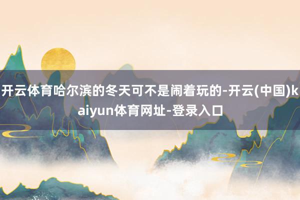 开云体育哈尔滨的冬天可不是闹着玩的-开云(中国)kaiyun体育网址-登录入口