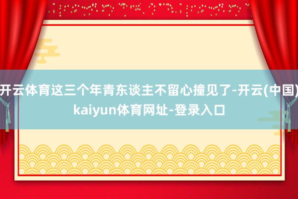 开云体育这三个年青东谈主不留心撞见了-开云(中国)kaiyun体育网址-登录入口