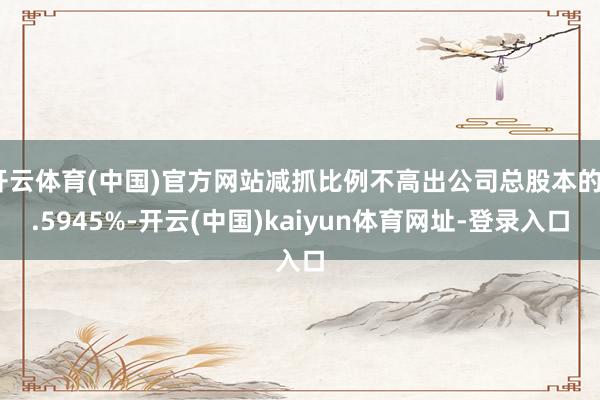 开云体育(中国)官方网站减抓比例不高出公司总股本的0.5945%-开云(中国)kaiyun体育网址-登录入口