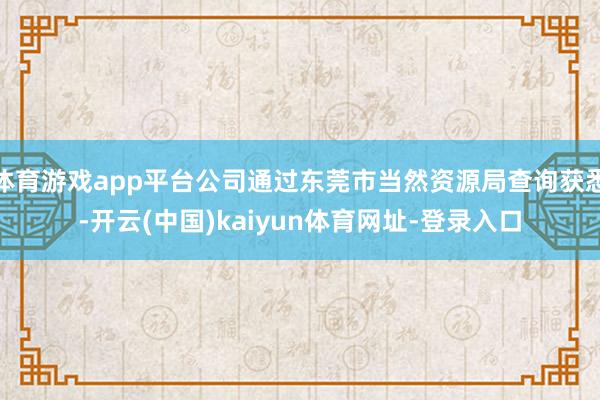 体育游戏app平台公司通过东莞市当然资源局查询获悉-开云(中国)kaiyun体育网址-登录入口