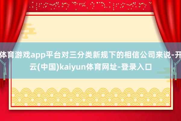 体育游戏app平台对三分类新规下的相信公司来说-开云(中国)kaiyun体育网址-登录入口
