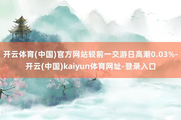 开云体育(中国)官方网站较前一交游日高潮0.03%-开云(中国)kaiyun体育网址-登录入口