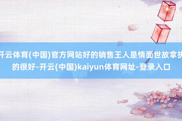 开云体育(中国)官方网站好的销售王人是情面世故拿执的很好-开云(中国)kaiyun体育网址-登录入口
