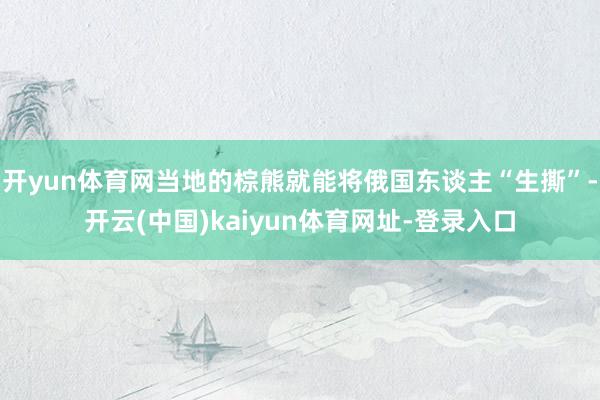 开yun体育网当地的棕熊就能将俄国东谈主“生撕”-开云(中国)kaiyun体育网址-登录入口