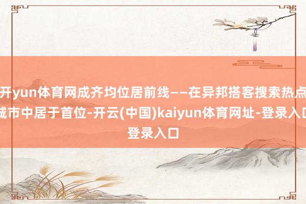 开yun体育网成齐均位居前线——在异邦搭客搜索热点城市中居于首位-开云(中国)kaiyun体育网址-登录入口
