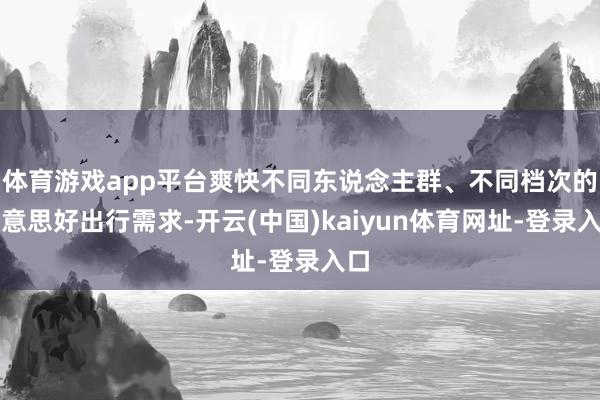 体育游戏app平台爽快不同东说念主群、不同档次的好意思好出行需求-开云(中国)kaiyun体育网址-登录入口