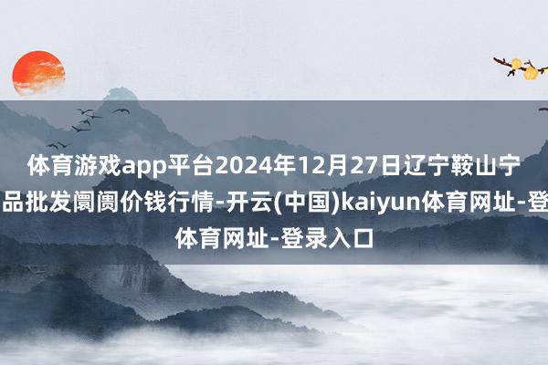 体育游戏app平台2024年12月27日辽宁鞍山宁远农居品批发阛阓价钱行情-开云(中国)kaiyun体育网址-登录入口