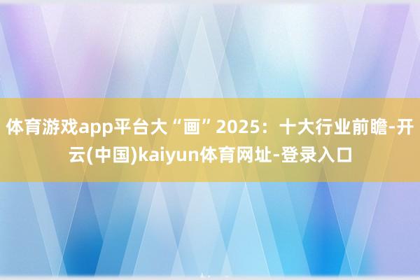 体育游戏app平台大“画”2025：十大行业前瞻-开云(中国)kaiyun体育网址-登录入口