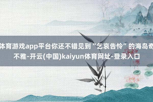 体育游戏app平台你还不错见到“乞哀告怜”的海岛奇不雅-开云(中国)kaiyun体育网址-登录入口