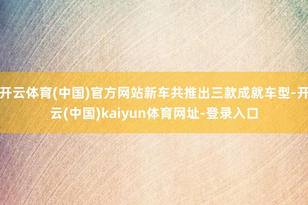 开云体育(中国)官方网站新车共推出三款成就车型-开云(中国)kaiyun体育网址-登录入口