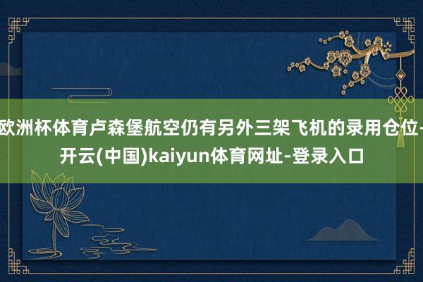 欧洲杯体育卢森堡航空仍有另外三架飞机的录用仓位-开云(中国)kaiyun体育网址-登录入口